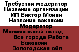 Требуется модератор › Название организации ­ ИП Виктор Монин › Название вакансии ­ Модератор › Минимальный оклад ­ 6 200 - Все города Работа » Вакансии   . Вологодская обл.,Сокол г.